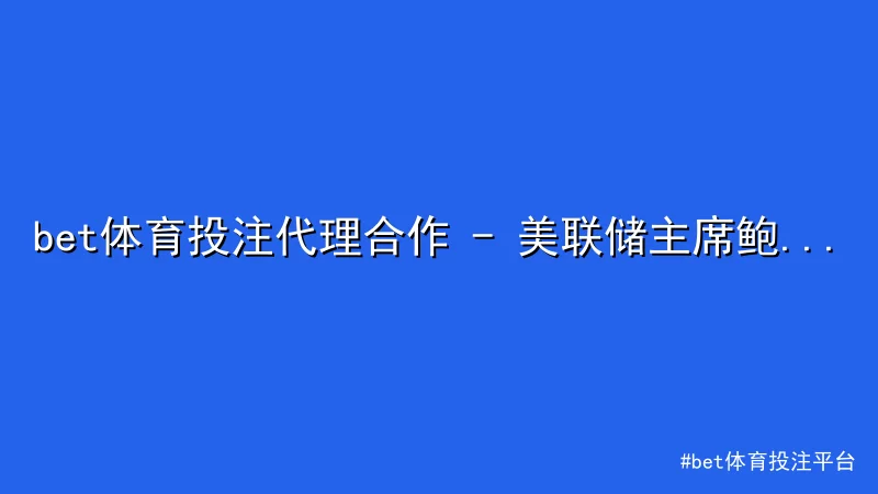 bet体育投注平台 - bet体育投注代理合作 - 美联储主席鲍威尔最新讲话引发市场 配图1